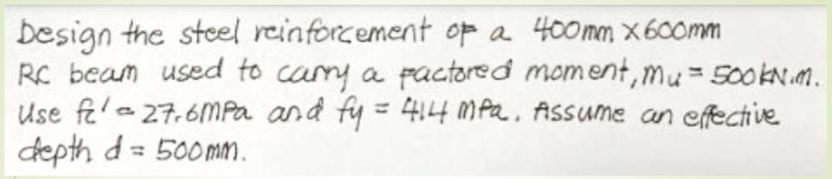 besign the steel reinforcement op a 400mm x 600mm
RC beam used to cary a pactored moment, mu= 500KN.m.
Use fe'e27.6MPA and fy = 4,4 MPa. Assume an efective
depth d= 500mm.
%3D
