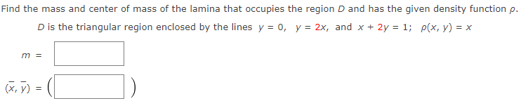 Find the mass and center of mass of the lamina that occupies the region D and has the given density function p.
D is the triangular region enclosed by the lines y = 0, y = 2x, and x + 2y = 1; p(x, y) = x
m =
(х, у) %3
