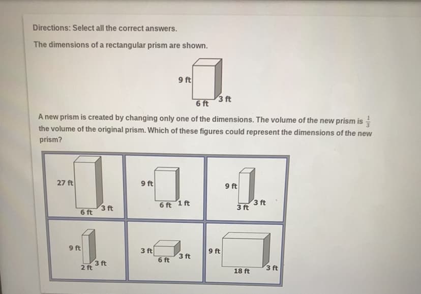 Directions: Select all the correct answers.
The dimensions of a rectangular prism are shown.
9 ft
3 ft
6 ft
A new prism is created by changing only one of the dimensions. The volume of the new prism is -
the volume of the original prism. Which of these figures could represent the dimensions of the new
prism?
27 ft
9 ft
9 ft
3 ft
6 ft
6 ft 1 ft
3 ft
3 ft
9 ft
3 ft
3 ft
6 ft
9 ft
3 ft
2 ft
3 ft
18 ft
