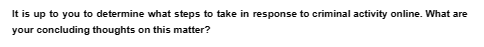 It is up to you to determine what steps to take in response to criminal activity online. What are
your concluding thoughts on this matter?