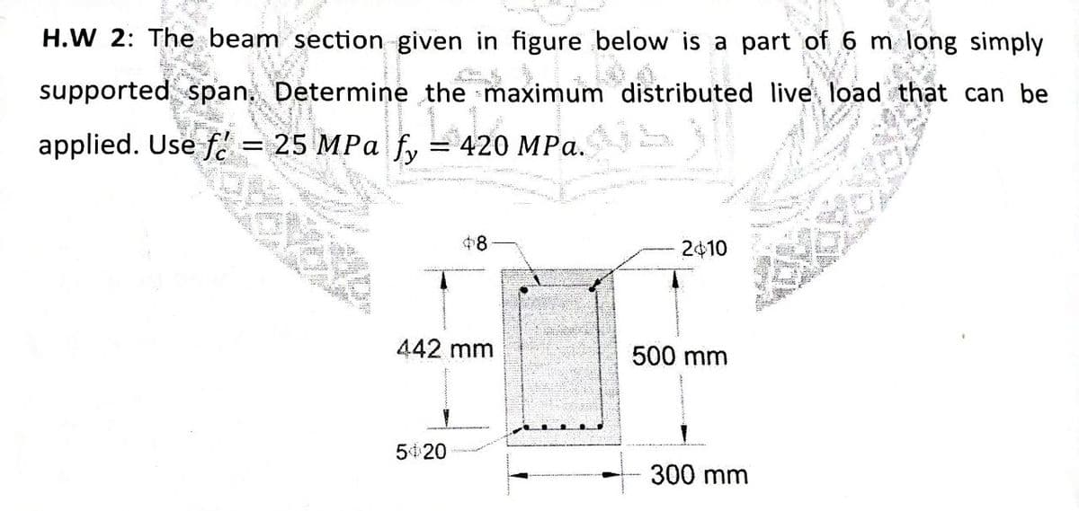 H.W 2: The beam section given in figure below is a part of 6 m long simply
supported span. Determine the maximum distributed live load that can be
applied. Use f. = 25 MPa fy = 420 MPa.
$8
2410
442 mm
500 mm
5 20
300 mm
