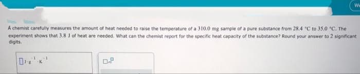 A chemist carefully measures the amount of heat needed to raise the temperature of a 310.0 mg sample of a pure substance from 28.4 °C to 35.0 °C. The
experiment shows that 3.8 J of heat are needed. What can the chemist report for the specific heat capacity of the substance? Round your answer to 2 significant
digits.
"8
K
We
0.P