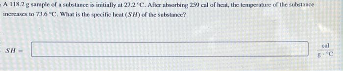 A 118.2 g sample of a substance is initially at 27.2 °C. After absorbing 259 cal of heat, the temperature of the substance
increases to 73.6 °C. What is the specific heat (SH) of the substance?
SH=
L
cal
8 °C