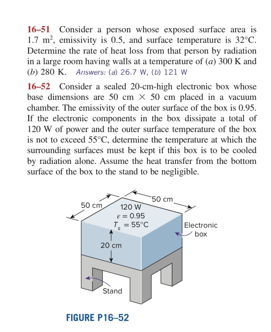 16-51 Consider a person whose exposed surface area is
1.7 m², emissivity is 0.5, and surface temperature is 32°C.
Determine the rate of heat loss from that person by radiation
in a large room having walls at a temperature of (a) 300 K and
(b) 280 K. Answers: (a) 26.7 W, (b) 121 W
16-52 Consider a sealed 20-cm-high electronic box whose
base dimensions are 50 cm x 50 cm placed in a vacuum
chamber. The emissivity of the outer surface of the box is 0.95.
If the electronic components in the box dissipate a total of
120 W of power and the outer surface temperature of the box
is not to exceed 55°C, determine the temperature at which the
surrounding surfaces must be kept if this box is to be cooled
by radiation alone. Assume the heat transfer from the bottom
surface of the box to the stand to be negligible.
50 cm
120 W
ε = 0.95
T = 55°C
20 cm
Stand
FIGURE P16-52
50 cm
Electronic
box