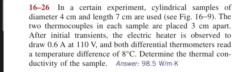 16-26 In a certain experiment, cylindrical samples of
diameter 4 cm and length 7 cm are used (see Fig. 16–9). The
two thermocouples in each sample are placed 3 cm apart.
After initial transients, the electric heater is observed to
draw 0.6 A at 110 V, and both differential thermometers read
a temperature difference of 8°C. Determine the thermal con-
ductivity of the sample. Answer: 98.5 W/m.K