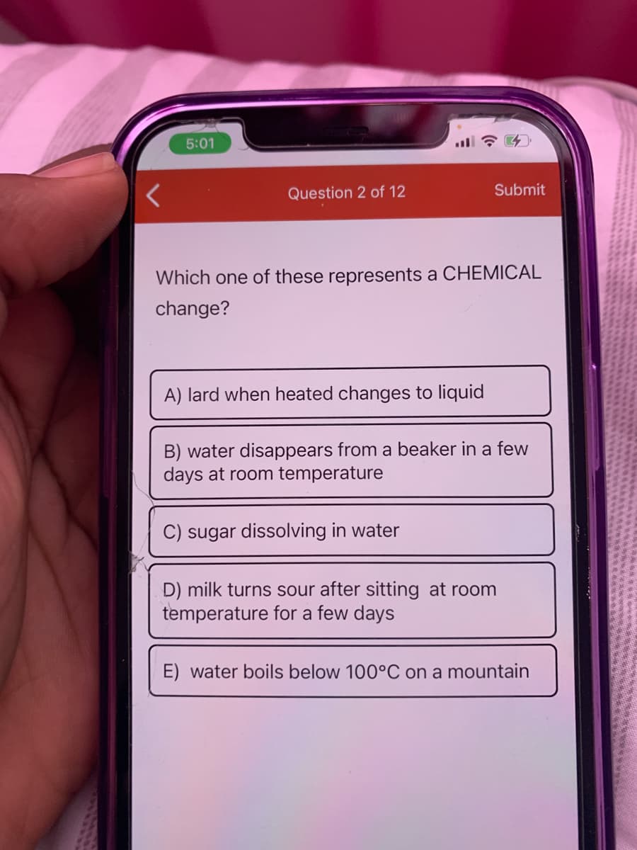 5:01
Question 2 of 12
Submit
Which one of these represents a CHEMICAL
change?
A) lard when heated changes to liquid
B) water disappears from a beaker in a few
days at room temperature
C) sugar dissolving in water
D) milk turns sour after sitting at room
temperature for a few days
E) water boils below 100°C on a mountain
