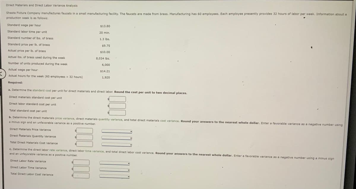 Direct Materials and Direct Labor Variance Analysis
Shasta Fixture Company manufactures faucets in a small manufacturing facility. The faucets are made from brass. Manufacturing has 60 employees. Each employee presently provides 32 hours of labor per week. Information about a
production week is as follows:
Standard wage per hour
$13.80
Standard labor time per unit
20 min.
Standard number of Ibs. of brass
1.3 lbs.
Standard price per Ib. of brass
$9.75
Actual price per lb. of brass
$10.00
Actual Ibs. of brass used during the week
8,034 lbs.
Number of units produced during the week
6,000
Actual wage per hour
$14.21
Actual hours for the week (60 employees x 32 hours)
1,920
Required:
a. Determine the standard cost per unit for direct materials and direct labor. Round the cost per unit to two decimal places.
Direct materials standard cost per unit
Direct labor standard cost per unit
Total standard cost per unit
%24
b. Determine the direct materials price variance, direct materials quantity variance, and total direct materials cost variance. Round your answers to the nearest whole dollar. Enter a favorable variance as a negative number using
a minus sign and an unfavorable variance as a positive number.
Direct Materials Price Variance
Direct Materials Quantity Variance
Total Direct Materials Cost Variance
c. Determine the direct labor rate variance, direct labor time variance, and total direct labor cost variance. Round your answers to the nearest whole dollar. Enter a favorable variance as a negative number using a minus sign
and an unfayorable variance as a positive number.
Direct Labor Rate Variance
Direct Labor Time Variance
Total Direct Labor Cost Variance
