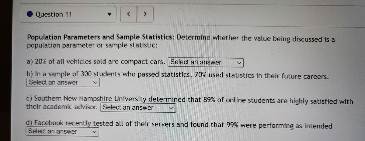 Question 11
<
>
Population Parameters and Sample Statistics: Determine whether the value being discussed is a
population parameter or sample statistic:
a) 20% of all vehicles sold are compact cars. Select an answer
b) In a sample of 300 students who passed statistics, 70% used statistics in their future careers.
Select an answer
c) Southern New Hampshire University determined that 89% of online students are highly satisfied with
their academic advisor. Select an answer
d) Facebook recently tested all of their servers and found that 99% were performing as intended
Select an answer