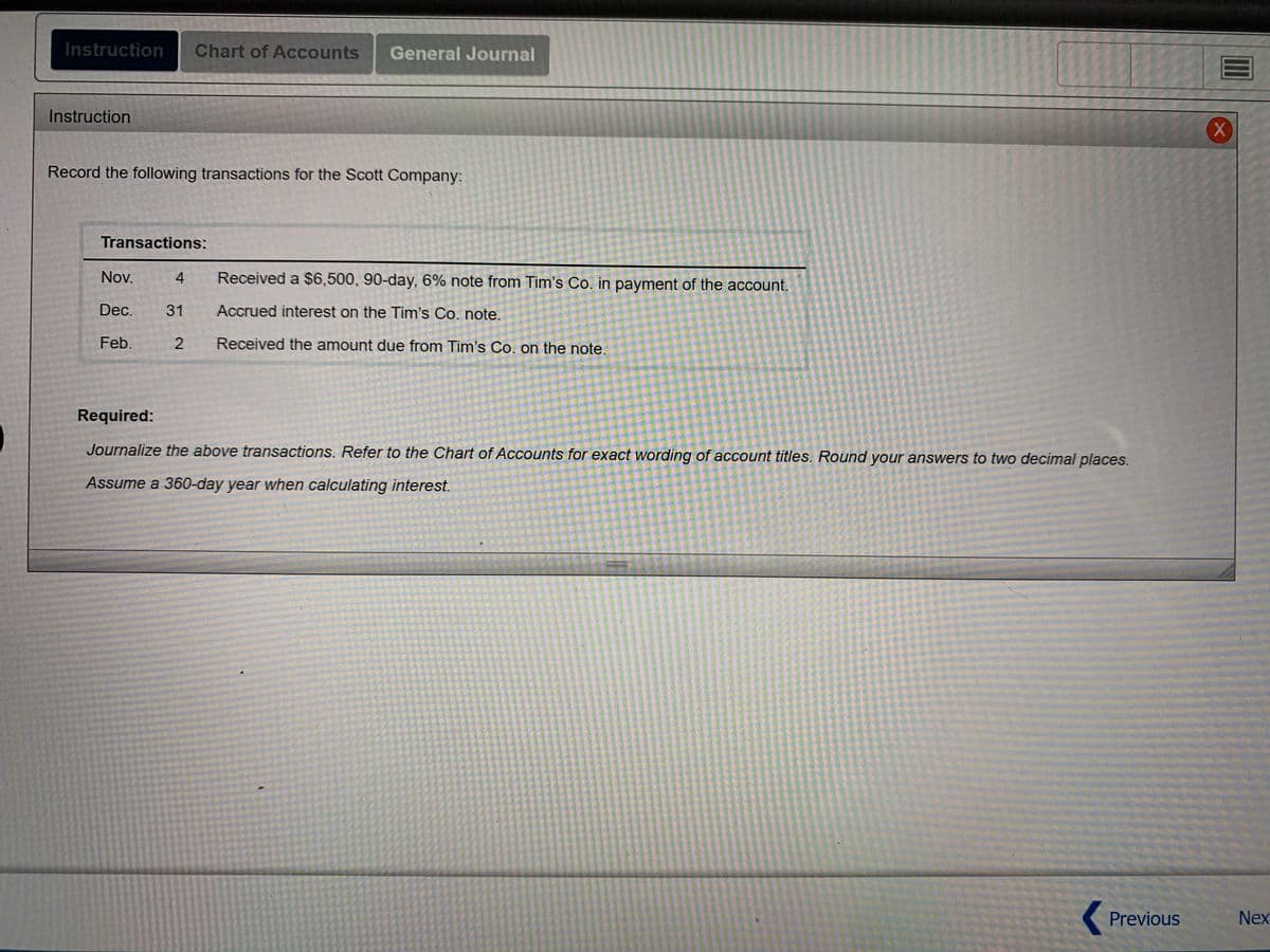 ### Instruction
Record the following transactions for the Scott Company:

#### Transactions:
- **Nov. 4**: Received a $6,500, 90-day, 6% note from Tim's Co. in payment of the account.
- **Dec. 31**: Accrued interest on the Tim's Co. note.
- **Feb. 2**: Received the amount due from Tim's Co. on the note.

### Required:
Journalize the above transactions. Refer to the Chart of Accounts for exact wording of account titles. Round your answers to two decimal places.

**Assume a 360-day year when calculating interest.**

---

For additional assistance, please refer to the Chart of Accounts and General Journal tabs located on the top navigation bar of this page. If you have any questions, consult your textbook or reach out to your instructor during office hours.

**Note:** Always ensure that all journal entries are accurate and comply with the best accounting practices.