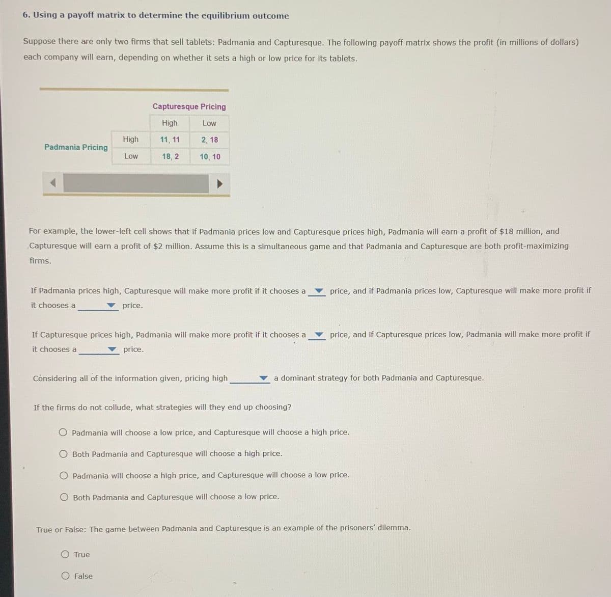 6. Using a payoff matrix to determine the equilibrium outcome
Suppose there are only two firms that sell tablets: Padmania and Capturesque. The following payoff matrix shows the profit (in millions of dollars)
each company will earn, depending on whether it sets a high or low price for its tablets.
Capturesque Pricing
High
Low
High
11, 11
2, 18
Padmania Pricing
Low
18, 2
10, 10
For example, the lower-left cell shows that if Padmania prices low and Capturesque prices high, Padmania will earn a profit of $18 million, and
„Capturesque will earn a profit of $2 million. Assume this is a simultaneous game and that Padmania and Capturesque are both profit-maximizing
firms.
If Padmania prices high, Capturesque will make more profit if it chooses a
price, and if Padmania prices low, Capturesque will make more profit if
it chooses a
price.
If Capturesque prices high, Padmania will make more profit if it chooses a
price, and if Capturesque prices low, Padmania will make more profit if
it chooses a
price.
Considering all of the information given, pricing high
a dominant strategy for both Padmania and Capturesque.
If the firms do not collude, what strategies will they end up choosing?
O Padmania will choose a low price, and Capturesque will choose a high price.
O Both Padmania and Capturesque will choose a high price.
O Padmania will choose a high price, and Capturesque will choose a low price.
O Both Padmania and Capturesque will choose a low price.
True or False: The game between Padmania and Capturesque is an example of the prisoners' dilemma.
O True
False
