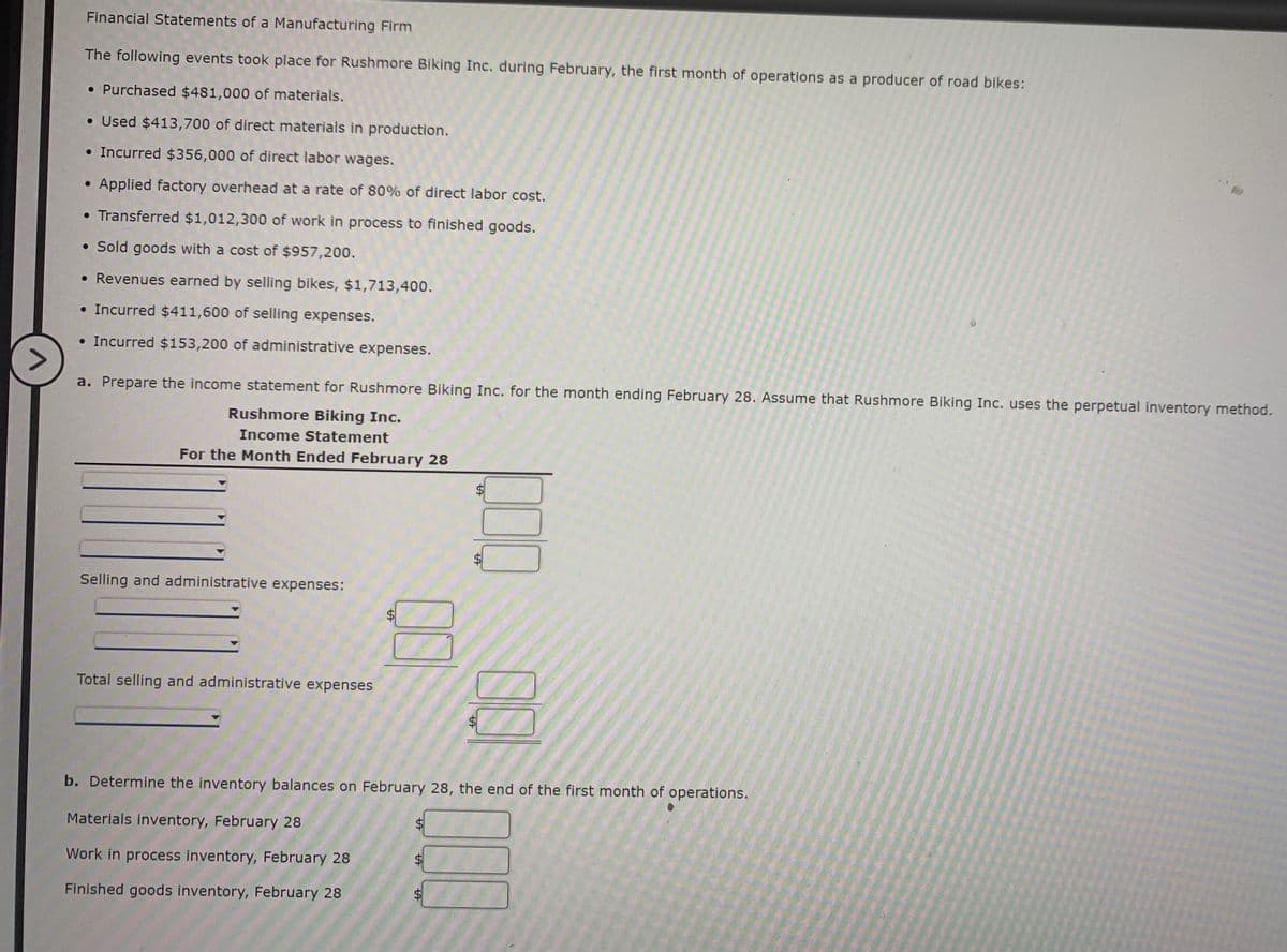 Financial Statements of a Manufacturing Firm
The following events took place for Rushmore Biking Inc. during February, the first month of operations as a producer of road bikes:
• Purchased $481,000 of materials.
• Used $413,700 of direct materials in production.
• Incurred $356,000 of direct labor wages.
• Applied factory overhead at a rate of 80% of direct labor cost.
• Transferred $1,012,300 of work in process to finished goods.
• Sold goods with a cost of $957,200.
• Revenues earned by selling bikes, $1,713,400.
• Incurred $411,600 of selling expenses.
• Incurred $153,200 of administrative expenses.
a. Prepare the income statement for Rushmore Biking Inc. for the month ending February 28. Assume that Rushmore Biking Inc. uses the perpetual inventory method.
Rushmore Biking Inc.
Income Statement
For the Month Ended February 28
Selling and administrative expenses:
Total selling and administrative expenses
$4
b. Determine the inventory balances on February 28, the end of the first month of operations.
Materials inventory, February 28
Work in process inventory, February 28
Finished goods inventory, February 28
$4
%24
%24
%24
