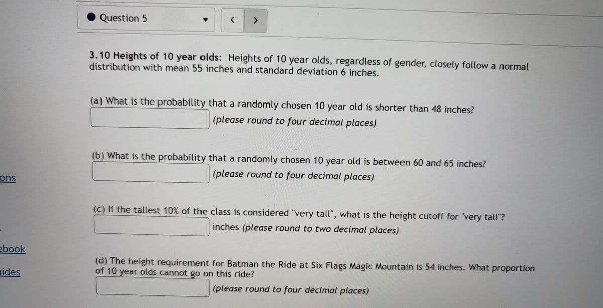 Question 5
<.
3.10 Heights of 10 year olds: Heights of 10 year olds, regardless of gender, closely follow a normal
distribution with mean 55 inches and standard deviation 6 inches.
(a) What is the probability that a randomly chosen 10 year old is shorter than 48 inches?
(please round to four decimal places)
(b) What is the probability that a randomly chosen 10 year old is between 60 and 65 inches?
(please round to four decimal places)
ons
(c) If the tallest 10% of the class is considered "very tall", what is the height cutoff for "very tall"?
inches (please round to two decimal places)
ebook
(d) The height requirement for Batman the Ride at Six Flags Magic Mountain is 54 inches. What proportion
of 10 year olds cannot go on this ride?
uides
(please round to four decimal places)
