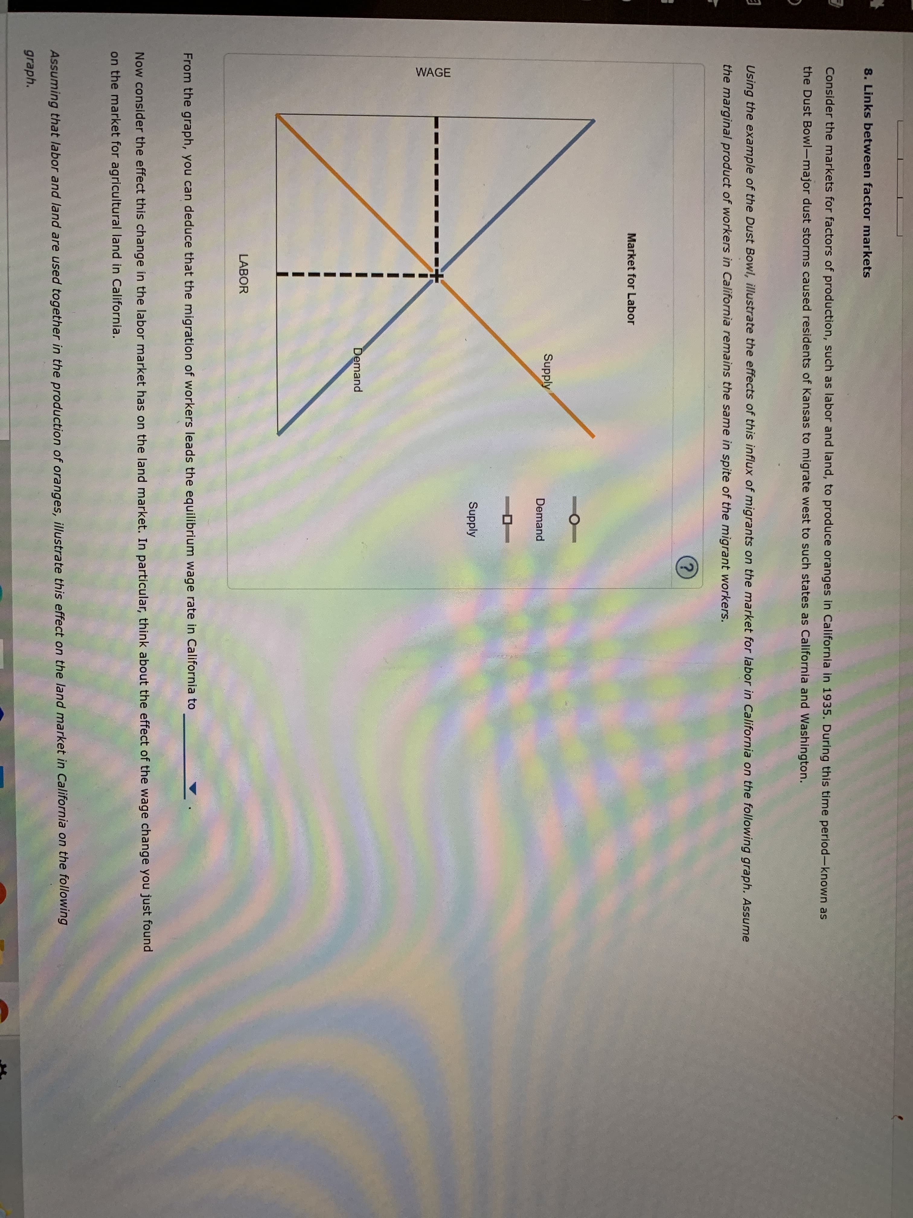8. Links between factor markets
Consider the markets for factors of production, such as labor and land, to produce oranges in California in 1935. During this time period-known as
the Dust Bowl-major dust storms caused residents of Kansas to migrate west to such states as California and Washington.
Using the example of the Dust Bowl, illustrate the effects of this influx of migrants on the market for labor in California on the following graph. Assume
the marginal product of workers in California remains the same in spite of the migrant workers.
Market for Labor
Supply
Demand
Supply
Demand
LABOR
From the graph, you can deduce that the migration of workers leads the equilibrium wage rate in California to
Now consider the effect this change in the labor market has on the land market. In particular, think about the effect of the wage change you just found
on the market for agricultural land in California.
Assuming that labor and land are used together in the production of oranges, illustrate this effect on the land market in California on the following
graph.
WAGE

