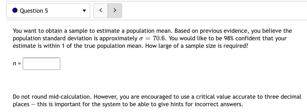 Question 5
You want to obtain a sample to estimate a population mean. Based on previous evidence, you believe the
population standard deviation is approximately o =
estimate is within 1 of the true population mean. How large of a sample size is required?
70.6. You would like to be 98% confident that your
n =
Do not round mid-calculation. However, you are encouraged to use a critical value accurate to three decimal
places – this is important for the system to be able to give hints for incorrect answers.
