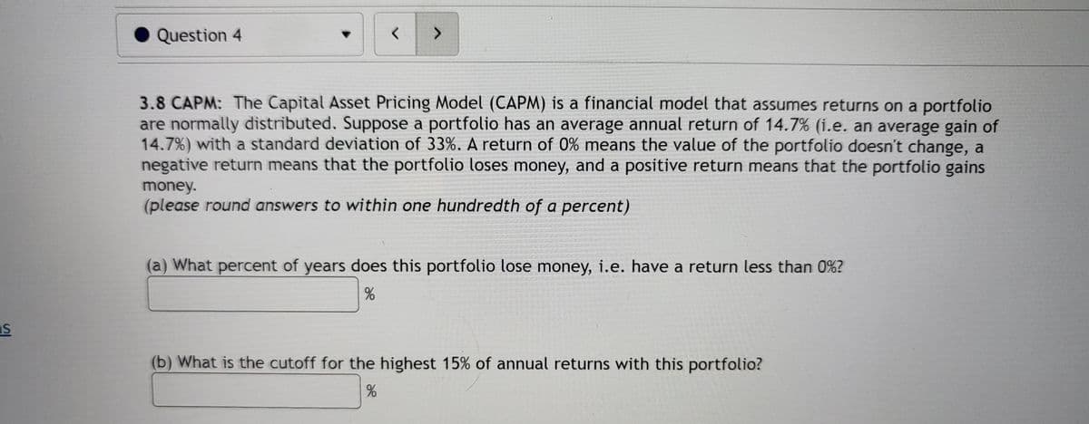 Question 4
<>
3.8 CAPM: The Capital Asset Pricing Model (CAPM) is a financial model that assumes returns on a portfolio
are normally distributed. Suppose a portfolio has an average annual return of 14.7% (i.e. an average gain of
14.7%) with a standard deviation of 33%. A return of 0% means the value of the portfolio doesn't change, a
negative return means that the portfolio loses money, and a positive return means that the portfolio gains
money.
(please round answers to within one hundredth of a percent)
(a) What percent of years does this portfolio lose money, i.e. have a return less than 0%?
(b) What is the cutoff for the highest 15% of annual returns with this portfolio?
%
