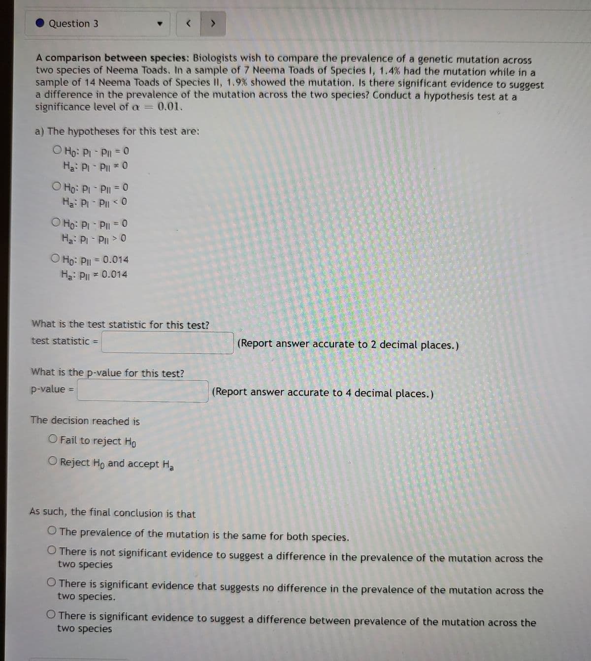 Question 3
>
A comparison between species: Biologists wish to compare the prevalence of a genetic mutation across
two species of Neema Toads. In a sample of 7 Neema Toads of Species I, 1.4% had the mutation while in a
sample of 14 Neema Toads of Species II, 1.9% showed the mutation. Is there significant evidence to suggest
a difference in the prevalence of the mutation across the two species? Conduct a hypothesis test at a
significance level of a = 0.01.
a) The hypotheses for this test are:
O Ho: Pi - Pil = 0
Ha: Pi-Pil ≈ 0
O Ho: Pl - Pll = 0
Ha: Pi - Pll < 0
O Ho: Pl - Pil = 0
Ha: Pi-Pil > 0
O Ho: Pll = 0.014
H₂: P = 0.014
What is the test statistic for this test?
test statistic =
(Report answer accurate to 2 decimal places.)
What is the p-value for this test?
p-value =
(Report answer accurate to 4 decimal places.)
The decision reached is
O Fail to reject Ho
O Reject Ho and accept Ha
As such, the final conclusion is that
O The prevalence of the mutation is the same for both species.
O There is not significant evidence to suggest a difference in the prevalence of the mutation across the
two species
O There is significant evidence that suggests no difference in the prevalence of the mutation across the
two species.
O There is significant evidence to suggest a difference between prevalence of the mutation across the
two species