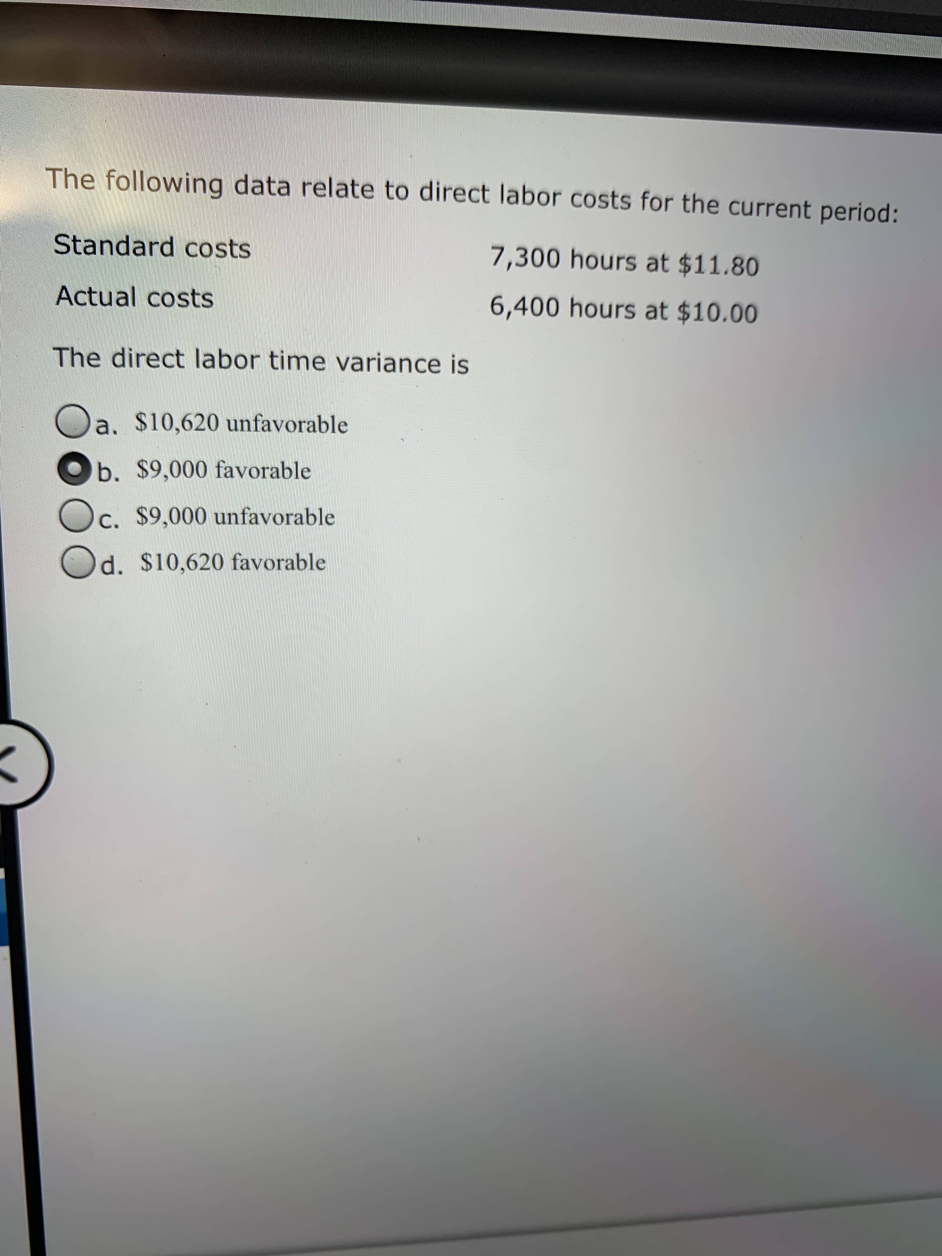 The following data relate to direct labor costs for the current period:
Standard costs
7,300 hours at $11.80
Actual costs
6,400 hours at $10.00
The direct labor time variance is
a. $10,620 unfavorable
b. $9,000 favorable
c. $9,000 unfavorable
d. $10,620 favorable
