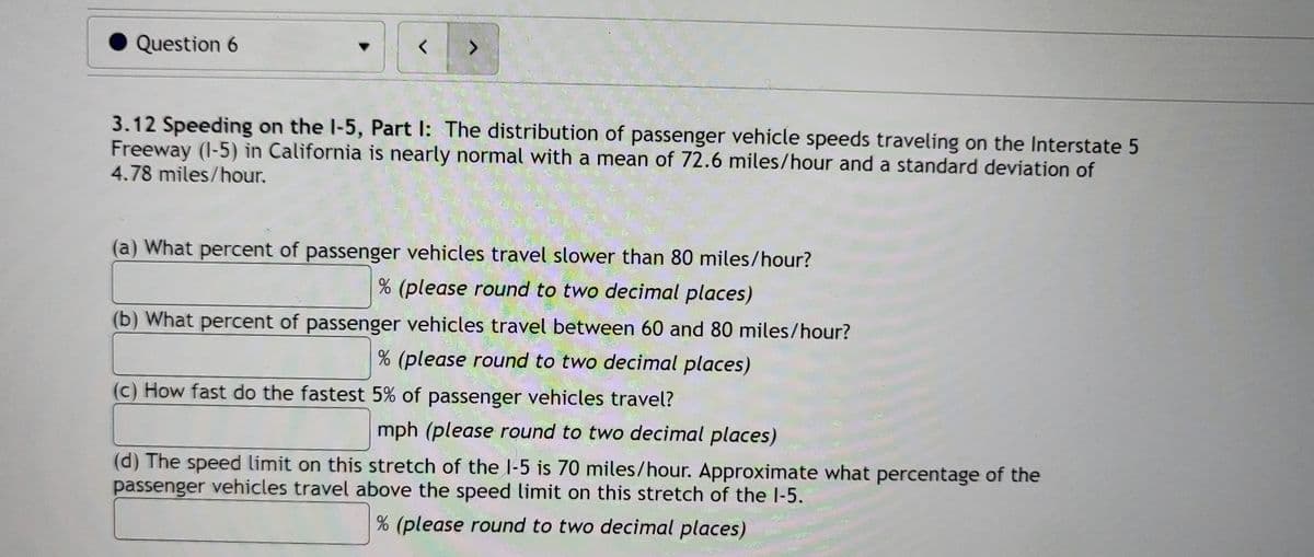 Question 6
3.12 Speeding on the I-5, Part I: The distribution of passenger vehicle speeds traveling on the Interstate 5
Freeway (I-5) in California is nearly normal with a mean of 72.6 miles/hour and a standard deviation of
4.78 miles/hour.
(a) What percent of passenger vehicles travel slower than 80 miles/hour?
% (please round to two decimal places)
(b) What percent of passenger vehicles travel between 60 and 80 miles/hour?
% (please round to two decimal places)
(c) How fast do the fastest 5% of passenger vehicles travel?
mph (please round to two decimal places)
(d) The speed limit on this stretch of the l-5 is 70 miles/hour. Approximate what percentage of the
passenger vehicles travel above the speed limit on this stretch of the l-5.
% (please round to two decimal places)
