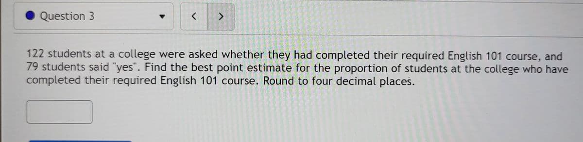 Question 3
<>
122 students at a college were asked whether they had completed their required English 101 course, and
79 students said "yes". Find the best point estimate for the proportion of students at the college who have
completed their required English 101 course. Round to four decimal places.
