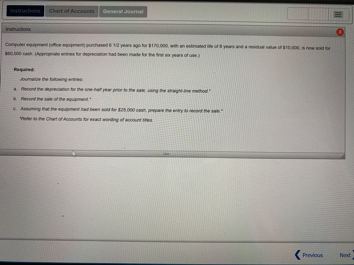 ### Instructions

Computer equipment (office equipment) purchased 6 1/2 years ago for $170,000, with an estimated life of 8 years and a residual value of $10,000, is now sold for $60,000 cash. (Appropriate entries for depreciation had been made for the first six years of use.)

#### Required:

Journalize the following entries:

a. **Record the depreciation for the one-half year prior to the sale, using the straight-line method.**

b. **Record the sale of the equipment.**

c. **Assuming that the equipment had been sold for $25,000 cash, prepare the entry to record the sale.**

*Refer to the Chart of Accounts for exact wording of account titles.*

---

This section involves the analysis and recording of transactions related to the depreciation and sale of a long-term asset, specifically office computer equipment. By following the outlined steps, you will gain practical experience in handling depreciation and sale entries, important aspects of asset management in accounting.