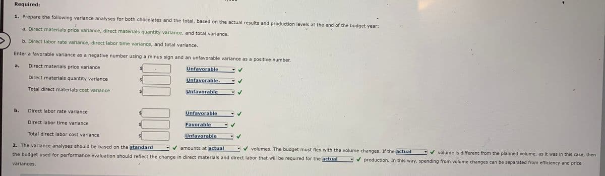 Required:
1. Prepare the following variance analyses for both chocolates and the total, based on the actual results and production levels at the end of the budget year:
a. Direct materials price variance, direct materials quantity variance, and total variance.
b. Direct labor rate variance, direct labor time variance, and total variance.
Enter a favorable variance as a negative number using a minus sign and an unfavorable variance as a positive number.
a.
Direct materials price variance
Unfavorable
Direct materials quantity variance
Unfavorable,
Total direct materials cost variance
Unfavorable
b.
Direct labor rate variance
Unfavorable
Direct labor time variance
Favorable
Total direct labor cost variance
Unfavorable
2. The variance analyses should be based on the standard
amounts at actual
volumes. The budget must flex with the volume changes. If the actual
volume is different from the planned volume, as it was in this case, then
the budget used for performance evaluation should reflect the change in direct materials and direct labor that will be required for the actual
production. In this way, spending from volume changes can be separated from efficiency and price
variances.
%24
