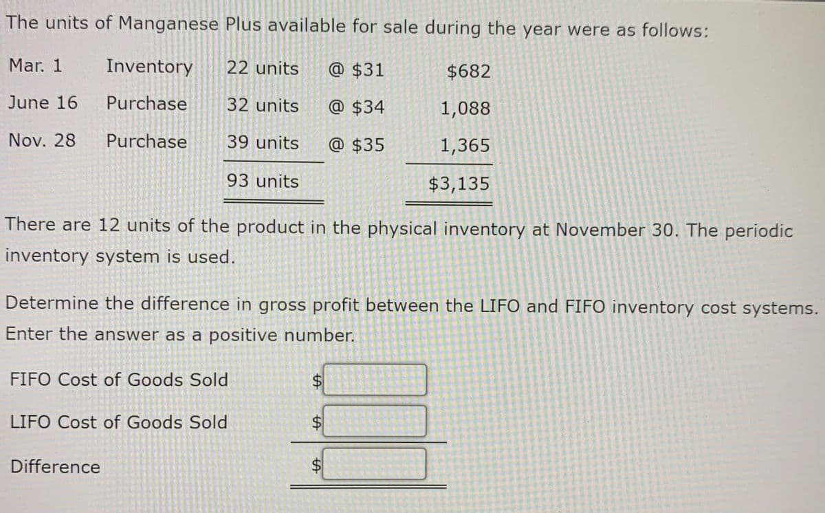 ### Manganese Plus Inventory Analysis

**Units Available for Sale During the Year:**

- **Mar. 1 - Inventory:**
  - 22 units
  - Price per unit: $31
  - Total cost: $682

- **June 16 - Purchase:**
  - 32 units
  - Price per unit: $34
  - Total cost: $1,088

- **Nov. 28 - Purchase:**
  - 39 units
  - Price per unit: $35
  - Total cost: $1,365

**Total:**
- **Total Units:** 93 units
- **Total Cost:** $3,135

**Physical Inventory at November 30:**
- 12 units

**Task:**
Determine the difference in gross profit between the LIFO (Last In, First Out) and FIFO (First In, First Out) inventory cost systems. Enter the answer as a positive number.

**Calculations:**

1. **FIFO (First In, First Out) Cost of Goods Sold:**
   - Start selling from the oldest inventory.
   - Cost of 81 units (93 total - 12 ending inventory):

     \[
     22 \text{ units @ } \$31 + 32 \text{ units @ } \$34 + 27 \text{ units @ } \$35 = \$682 + \$1,088 + \$945 = \$2,715
     \]

   - Ending inventory (12 units from the most recent purchase):

     \[
     12 \text{ units @ } \$35 = \$420
     \]

   - Cost of Goods Sold (FIFO):

     \[
     \$2,715
     \]

2. **LIFO (Last In, First Out) Cost of Goods Sold:**
   - Start selling from the most recent inventory.
   - Cost of 81 units (93 total - 12 ending inventory):

     \[
     39 \text{ units @ } \$35 + 32 \text{ units @ } \$34 + 10 \text{ units @ } \$31 = \$1,365 + \$1,088 + \$310 = \$2,763
     \]

   - Ending inventory (12 units from the oldest and middle purchases):

     \[
     12 \text{ units (10 @ $31 + 2 @ $34)} = \$372
    