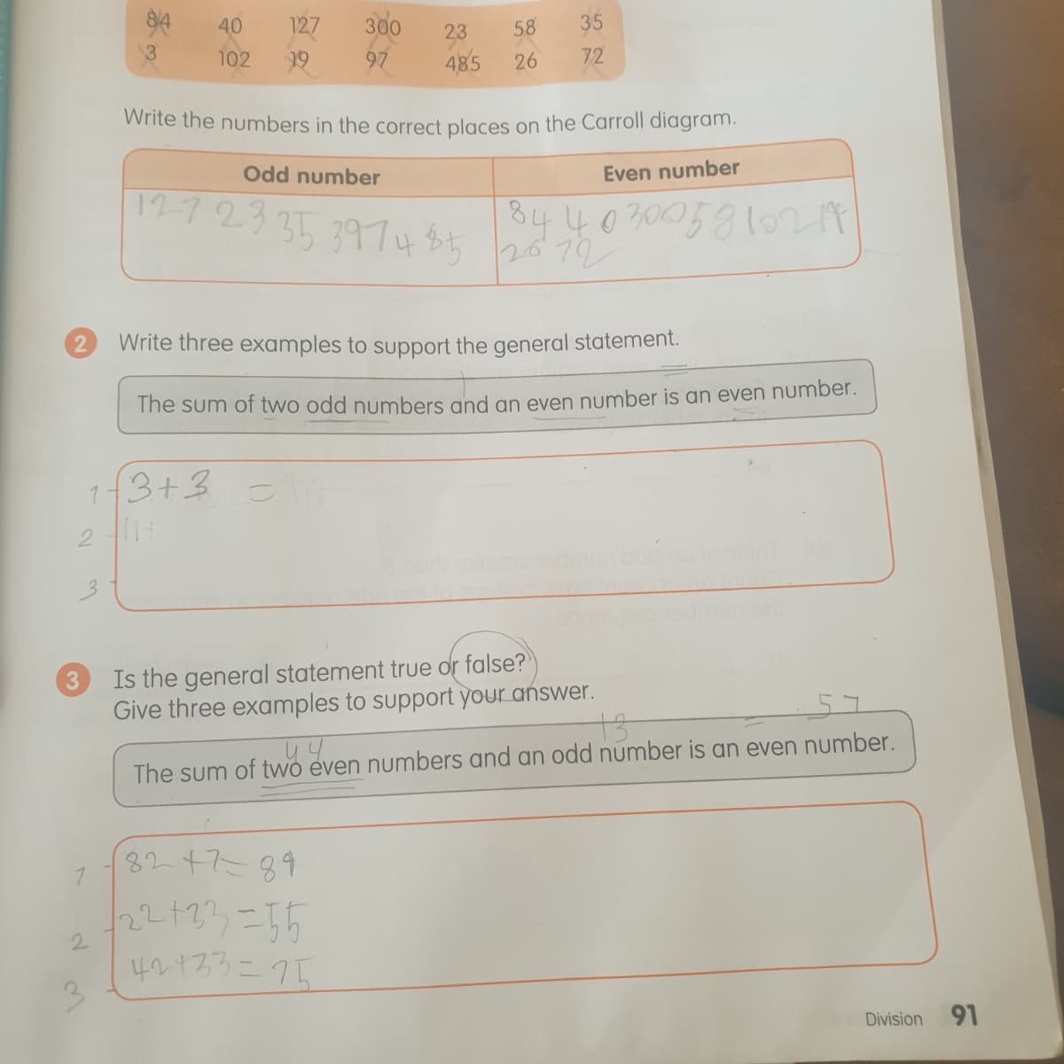 94
40
127
300
58
35
23
13
102
19
97
485
26
72
Write the numbers in the correct places on the Carroll diagram.
Odd number
Even number
12723
35 397485
844030058107 t
2672
2.
Write three examples to support the general statement.
The sum of two odd numbers and an even number is an even number.
3+3
3.
Is the general statement true or false?
Give three examples to support your answer.
The sum of two even numbers and an odd number is an even number.
8247=89
22+23,=15
2.
40133こクト
Division
91
