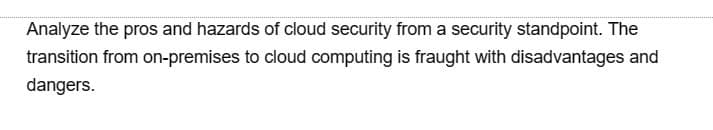 Analyze the pros and hazards of cloud security from a security standpoint. The
transition from on-premises to cloud computing is fraught with disadvantages and
dangers.