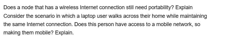 Does a node that has a wireless Internet connection still need portability? Explain
Consider the scenario in which a laptop user walks across their home while maintaining
the same Internet connection. Does this person have access to a mobile network, so
making them mobile? Explain.