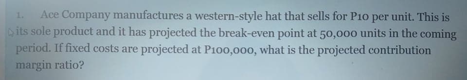 Ace Company manufactures a western-style hat that sells for P10 per unit. This is
its sole product and it has projected the break-even point at 50,000 units in the coming
period. If fixed costs are projected at P100,000, what is the projected contribution
margin ratio?
1.
