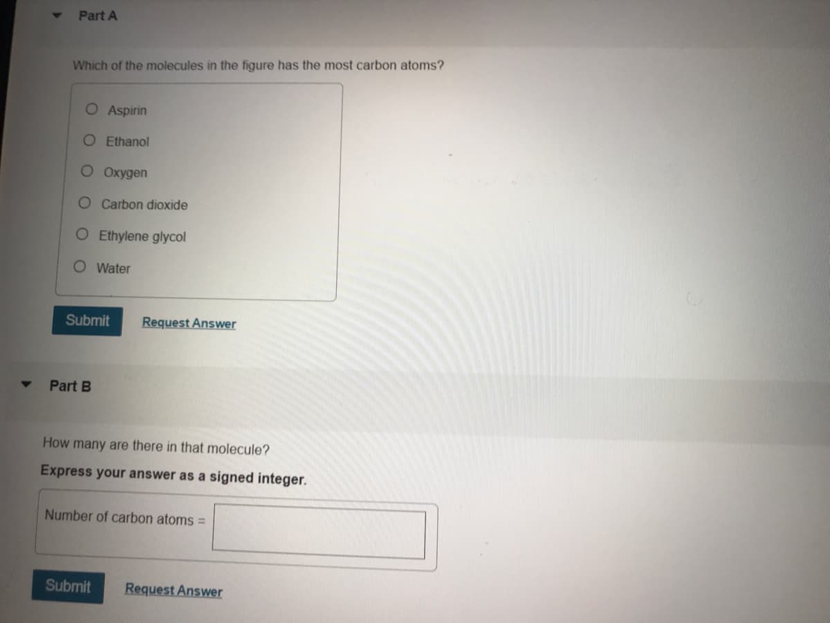 Part A
Which of the molecules in the figure has the most carbon atoms?
O Aspirin
O Ethanol
O Oxygen
O Carbon dioxide
O Ethylene glycol
O Water
Subn
Request Answer
Part B
How many are there in that molecule?
Express your answer as a signed integer.
Number of carbon atoms =
Submit
Request Answer
