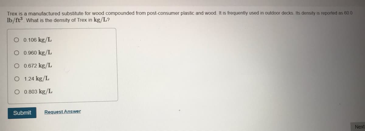 Trex is a manufactured substitute for wood compounded from post-consumer plastic and wood. It is frequently used in outdoor decks. Its density is reported as 60 0
lb/ft3. What is the density of Trex in kg/L?
O 0.106 kg/L
O 0.960 kg/L
O 0.672 kg/L
O 1.24 kg/L
O 0.803 kg/L
Submit
Request Answer
Next
