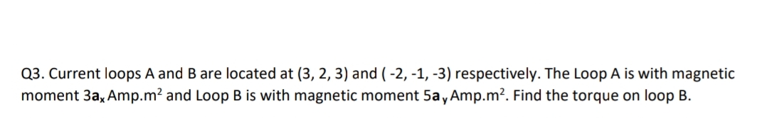 Q3. Current loops A and B are located at (3, 2, 3) and ( -2, -1, -3) respectively. The Loop A is with magnetic
moment 3a, Amp.m? and Loop B is with magnetic moment 5a, Amp.m?. Find the torque on loop B.
