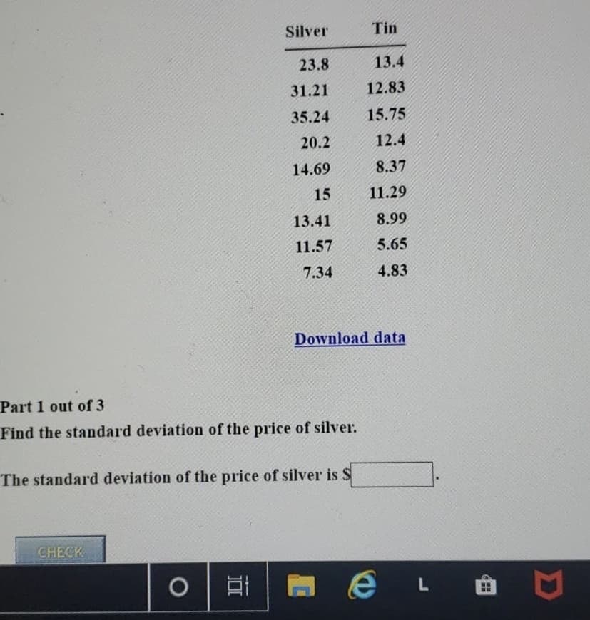 ### Understanding Standard Deviation of Silver Prices

Below is a dataset presenting the prices of Silver and Tin over a specific period:

| **Silver** | **Tin**  |
|------------|----------|
| 23.8       | 13.4     |
| 31.21      | 12.83    |
| 35.24      | 15.75    |
| 20.2       | 12.4     |
| 14.69      | 8.37     |
| 15         | 11.29    |
| 13.41      | 8.99     |
| 11.57      | 5.65     |
| 7.34       | 4.83     |

You can download this dataset for further analysis by clicking [Download data](#).

#### Exercise: Calculate the Standard Deviation of Silver Prices

**Part 1 out of 3**

**Objective:** Find the standard deviation of the price of silver.

**Instructions:** 
1. Use the dataset provided.
2. Apply the formula for standard deviation.
3. Validate your result by entering it below.

The standard deviation of the price of silver is $_____.

**Note:** The standard deviation provides insight into the variability or dispersion of the prices from their average value. Higher standard deviation indicates greater variability.

**Interactive Check:**
Click the "CHECK" button to validate your calculated standard deviation.

---

### Additional Resources
- [Understanding Standard Deviation: Video Tutorial](#)
- [How to Download and Use Datasets](#)

For any further queries, feel free to contact our support team.