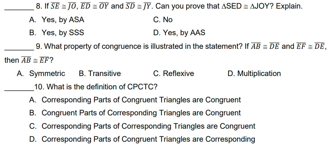 8. If SE = JO, ED = OY and SD = JY. Can you prove that ASED = AJOY? Explain.
A. Yes, by ASA
C. No
B. Yes, by SSS
D. Yes, by AAS
9. What property of congruence is illustrated in the statement? If AB = DE and EF = DE,
then AB = EF?
A. Symmetric
B. Transitive
C. Reflexive
D. Multiplication
10. What is the definition of CPCTC?
A. Corresponding Parts of Congruent Triangles are Congruent
B. Congruent Parts of Corresponding Triangles are Congruent
C. Corresponding Parts of Corresponding Triangles are Congruent
D. Corresponding Parts of Congruent Triangles are Corresponding
