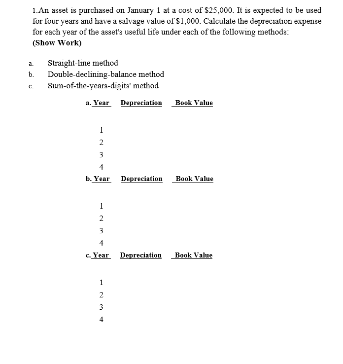 1.An asset is purchased on January 1 at a cost of $25,000. It is expected to be used
for four years and have a salvage value of $1,000. Calculate the depreciation expense
for each year of the asset's useful life under each of the following methods:
(Show Work)
Straight-line method
Double-declining-balance method
Sum-of-the-years-digits' method
a.
b.
C.
a. Year Depreciation
Book Value
1
3
4
b. Year
Depreciation
Book Value
1
2
3
4
c. Year Depreciation
Book Value
1
2
3
4
