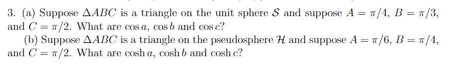 3. (a) Suppose AABC is a triangle on the unit sphere S and suppose A = π/4, B = π/3,
and C= π/2. What are cos a, cos b and cos c?
π/
= π/6, B = π/4,
(b) Suppose AABC is a triangle on the pseudosphere H and suppose A =
and C = π/2. What are cosh a, cosh b and cosh c?