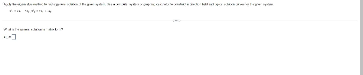 Apply the eigenvalue method to find a general solution of the given system. Use a computer system or graphing calculator to construct a direction field and typical solution curves for the given system.
x₁ = 7x₁ - 5x₂, X¹₂ = 4x₁ + 3x₂
matrix form?
What is the general solution.
x(t)=