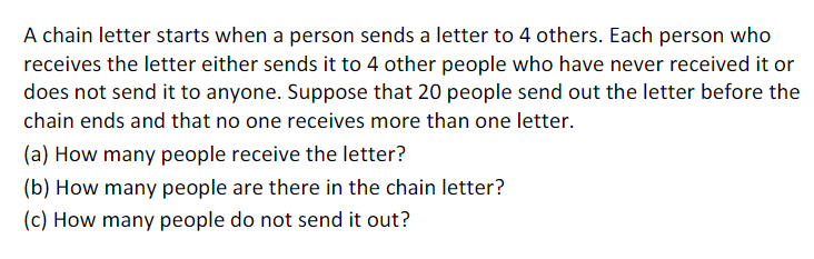 A chain letter starts when a person sends a letter to 4 others. Each person who
receives the letter either sends it to 4 other people who have never received it or
does not send it to anyone. Suppose that 20 people send out the letter before the
chain ends and that no one receives more than one letter.
(a) How many people receive the letter?
(b) How many people are there in the chain letter?
(c) How many people do not send it out?