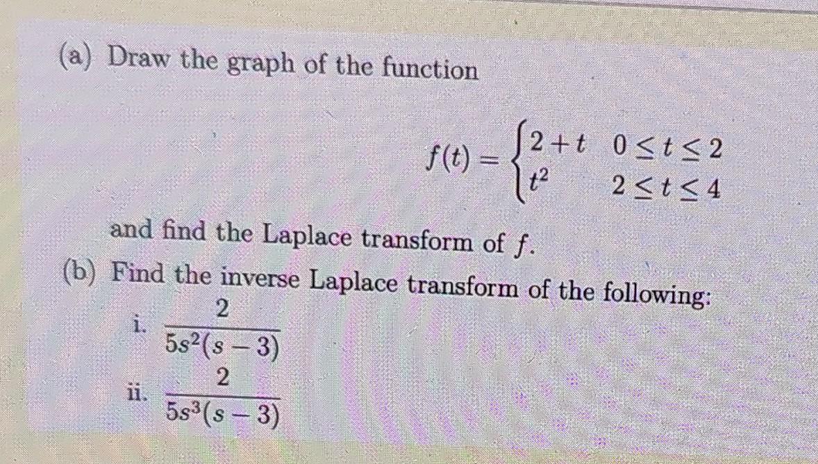 (a) Draw the graph of the function
f(t) =
t2
2+t 0<t< 2
2<t< 4
and find the Laplace transform of f.
(b) Find the inverse Laplace transform of the following:
2
i.
5s2(s – 3)
2
ii.
5s3(s - 3)
