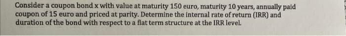 Consider a coupon bond x with value at maturity 150 euro, maturity 10 years, annually paid
coupon of 15 euro and priced at parity. Determine the internal rate of return (IRR) and
duration of the bond with respect to a flat term structure at the IRR level.