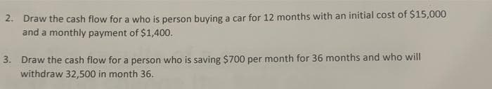 2. Draw the cash flow for a who is person buying a car for 12 months with an initial cost of $15,000
and a monthly payment of $1,400.
3. Draw the cash flow for a person who is saving $700 per month for 36 months and who will
withdraw 32,500 in month 36.