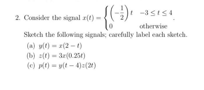 -{(-+).
2
2. Consider the signal r(t):
=
t -3 ≤ t ≤ 4
otherwise
Sketch the following signals; carefully label each sketch.
(a) y(t) = x(2-t)
(b) z(t) = 3x (0.25t)
(c) p(t) = y(t - 4) z (2t)