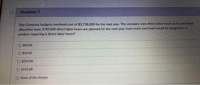 D
Question 7
Kay Company budgets overhead cost of $3,738,000 for the next year. The company uses direct labor hours as its overhead
allocation base. If 89,000 direct labor hours are planned for the next year, how much overhead would be assigned to a
product requiring 6 direct labor hours?
O $42.00
O $32.00
O $252.00
O $192.00
O None of the choices