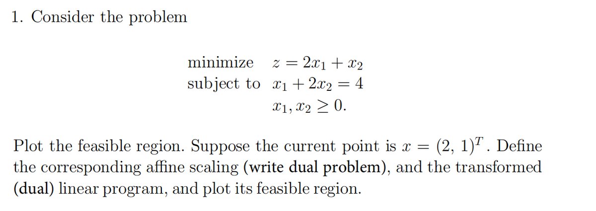 1. Consider the problem
minimize
subject to
2x1 + x2
4
2 =
x₁ + 2x2 :
x1, x2 > 0.
=
Plot the feasible region. Suppose the current point is x = (2, 1)¹. Define
the corresponding affine scaling (write dual problem), and the transformed
(dual) linear program, and plot its feasible region.