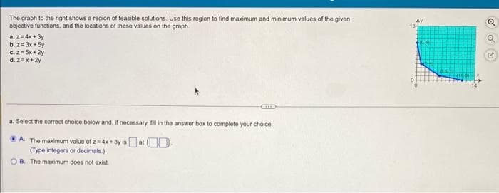 The graph to the right shows a region of feasible solutions. Use this region to find maximum and minimum values of the given
objective functions, and the locations of these values on the graph.
a. z = 4x+3y
b. z=3x + 5y
c. z = 5x +2y
d. z=x+2y
a. Select the correct choice below and, if necessary, fill in the answer box to complete your choice.
A. The maximum value of z= 4x+3y is at
(Type integers or decimals.)
B. The maximum does not exist.
Q
✓
G