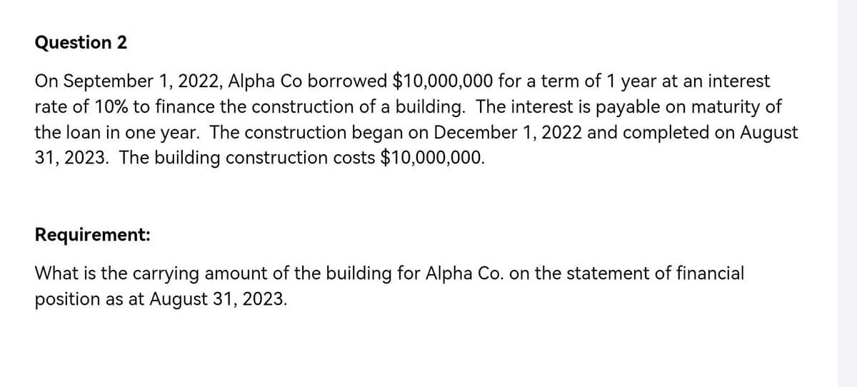 Question 2
On September 1, 2022, Alpha Co borrowed $10,000,000 for a term of 1 year at an interest
rate of 10% to finance the construction of a building. The interest is payable on maturity of
the loan in one year. The construction began on December 1, 2022 and completed on August
31, 2023. The building construction costs $10,000,000.
Requirement:
What is the carrying amount of the building for Alpha Co. on the statement of financial
position as at August 31, 2023.