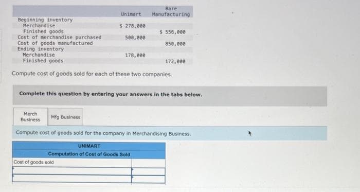 Beginning inventory
Merchandise
Finished goods
Cost of merchandise purchased
Cost of goods manufactured
Ending inventory
Unimart
$ 278,000
500,000
Merch
Business
Merchandise
Finished goods
Compute cost of goods sold for each of these two companies.
178,000
Bare
Manufacturing
Cost of goods sold
$ 556,000
850,000
Complete this question by entering your answers in the tabs below.
172,000
Mfg Business
Compute cost of goods sold for the company in Merchandising Business.
UNIMART
Computation of Cost of Goods Sold