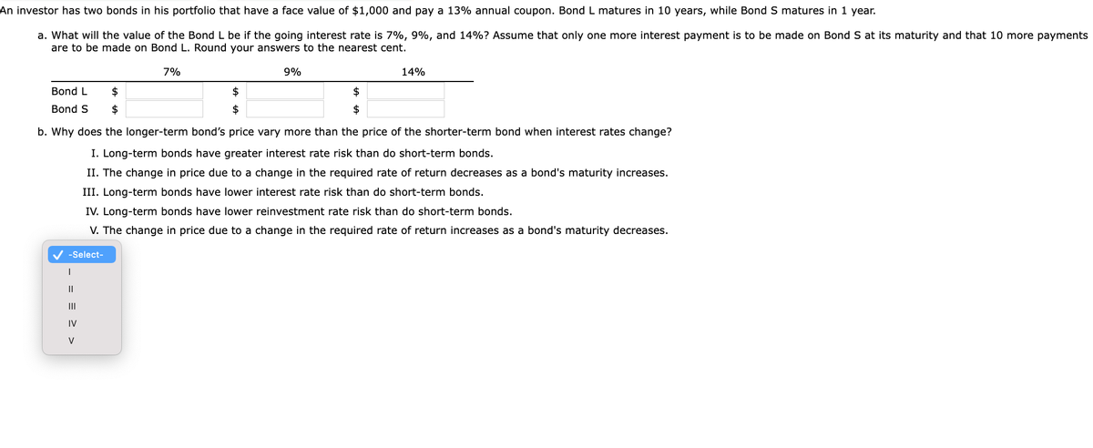 has two bonds in his portfolio that have a face value of $1,000 and pay a 13% annual coupon. Bond L matures in 10 years, while Bond S matures in 1 year.
An investor
a. What will the value of the Bond L be if the going interest rate is 7%, 9%, and 14%? Assume that only one more interest payment is to be made on Bond S at its maturity and that 10 more payments
are to be made on Bond L. Round your answers to the nearest cent.
7%
Bond L
$
Bond S $
-Select-
|
== > >
b. Why does the longer-term bond's price vary more than the price of the shorter-term bond when interest rates change?
I. Long-term bonds have greater interest rate risk than do short-term bonds.
II. The change in price due to a change in the required rate of return decreases as a bond's maturity increases.
III. Long-term bonds have lower interest rate risk than do short-term bonds.
IV. Long-term bonds have lower reinvestment rate risk than do short-term bonds.
V. The change in price due to a change in the required rate of return increases as a bond's maturity decreases.
|||
$
$
IV
9%
$
$
14%