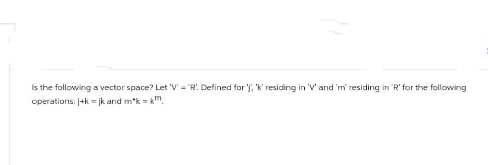 Is the following a vector space? Let 'V' = 'R'. Defined for 'j', 'k' residing in 'V' and 'm' residing in 'R' for the following
operations: j+k = jk and m*k = km